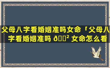 父母八字看婚姻准吗女命「父母八字看婚姻准吗 🌲 女命怎么看 🌵 」